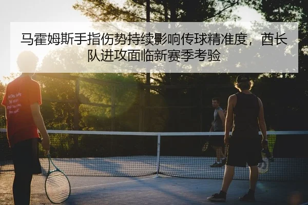 马霍姆斯手指伤势持续影响传球精准度，酋长队进攻面临新赛季考验